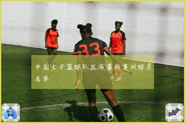 中国女子篮球队发布最新集训球员名单