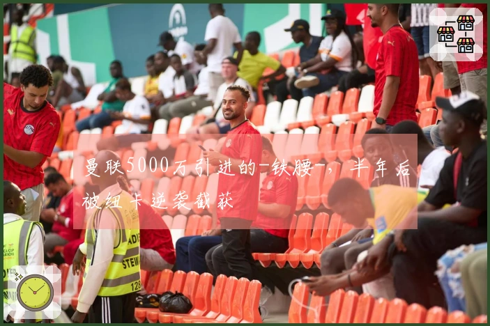 曼联5000万引进的-铁腰-，半年后被纽卡逆袭截获