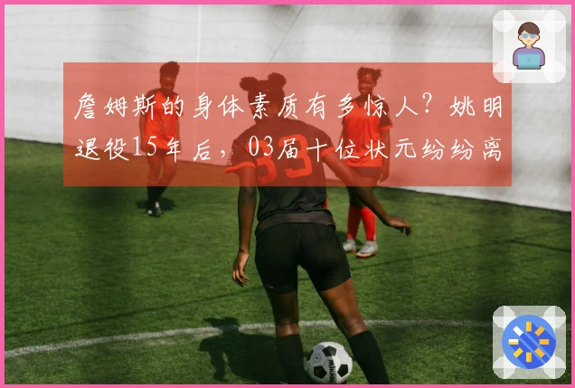 詹姆斯的身体素质有多惊人？姚明退役15年后，03届十位状元纷纷离开联盟。