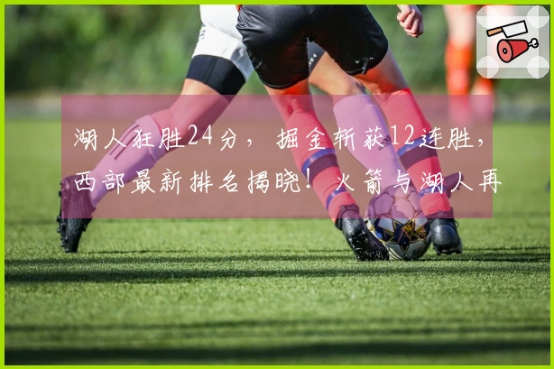 湖人狂胜24分，掘金斩获12连胜，西部最新排名揭晓！火箭与湖人再度对决