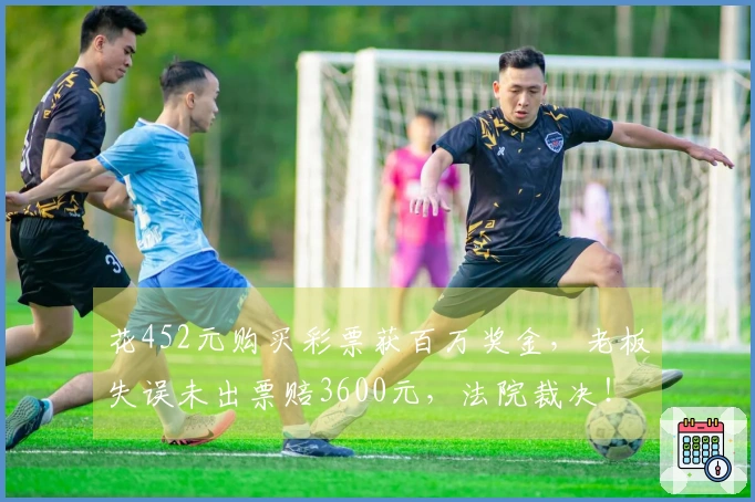 花452元购买彩票获百万奖金，老板失误未出票赔3600元，法院裁决！