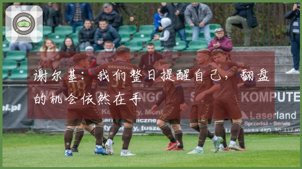谢尔基：我们整日提醒自己，翻盘的机会依然在手