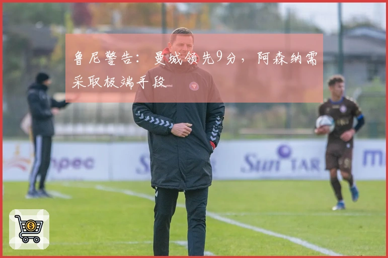 鲁尼警告：曼城领先9分，阿森纳需采取极端手段