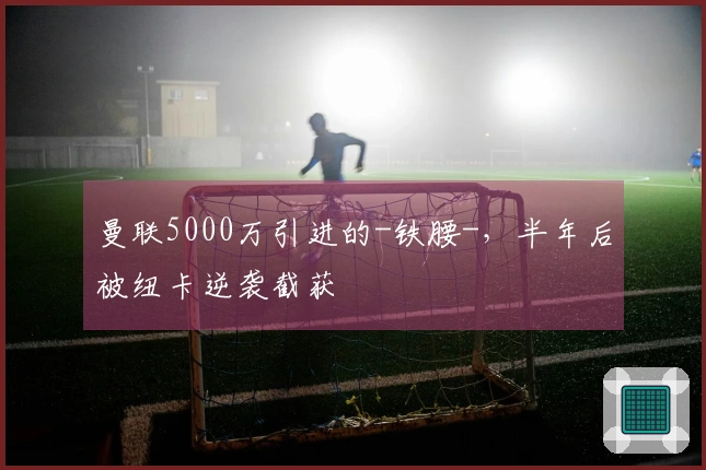 曼联5000万引进的-铁腰-，半年后被纽卡逆袭截获