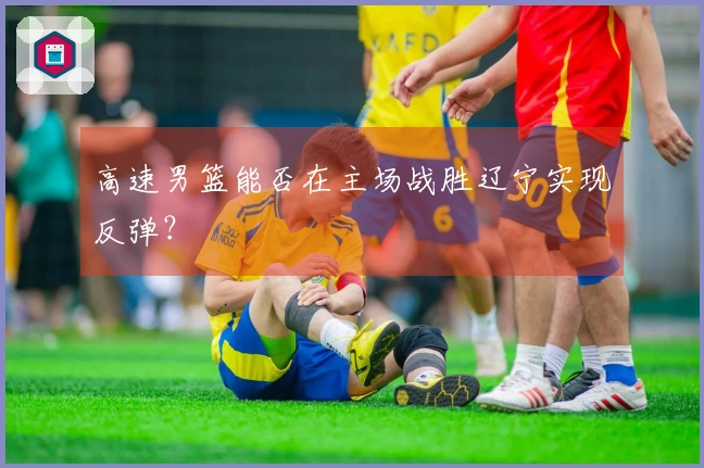高速男篮能否在主场战胜辽宁实现反弹？