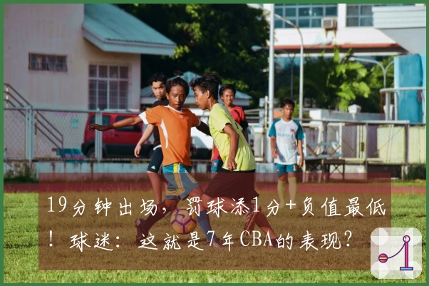 19分钟出场，罚球添1分+负值最低！球迷：这就是7年CBA的表现？